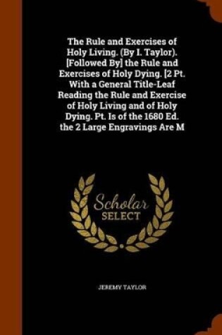 Cover of The Rule and Exercises of Holy Living. (by I. Taylor). [Followed By] the Rule and Exercises of Holy Dying. [2 PT. with a General Title-Leaf Reading the Rule and Exercise of Holy Living and of Holy Dying. PT. Is of the 1680 Ed. the 2 Large Engravings Are M