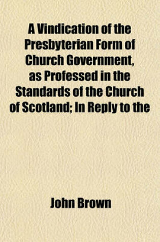 Cover of A Vindication of the Presbyterian Form of Church Government, as Professed in the Standards of the Church of Scotland; In Reply to the