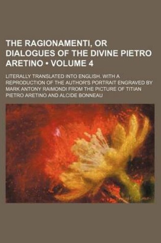 Cover of The Ragionamenti, or Dialogues of the Divine Pietro Aretino (Volume 4); Literally Translated Into English. with a Reproduction of the Author's Portrait Engraved by Mark Antony Raimondi from the Picture of Titian