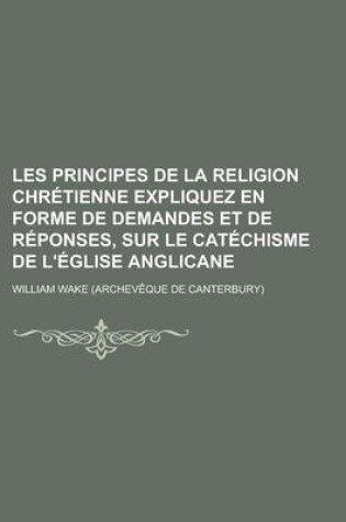 Cover of Les Principes de La Religion Chretienne Expliquez En Forme de Demandes Et de Reponses, Sur Le Catechisme de L'Eglise Anglicane