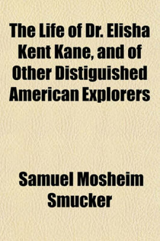 Cover of The Life of Dr. Elisha Kent Kane, and of Other Distiguished American Explorers; Containing Narratives of Their Researches and Adventures in Remote and Interesting Portions of the Globe