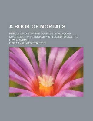 Book cover for A Book of Mortals; Being a Record of the Good Deeds and Good Qualities of What Humanity Is Pleased to Call the Lower Animals