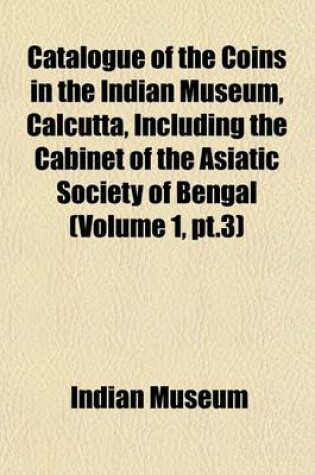 Cover of Catalogue of the Coins in the Indian Museum, Calcutta, Including the Cabinet of the Asiatic Society of Bengal (Volume 1, PT.3)