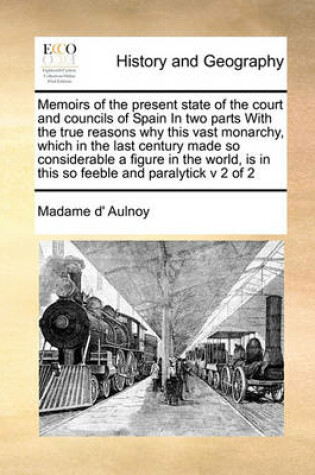 Cover of Memoirs of the present state of the court and councils of Spain In two parts With the true reasons why this vast monarchy, which in the last century made so considerable a figure in the world, is in this so feeble and paralytick v 2 of 2