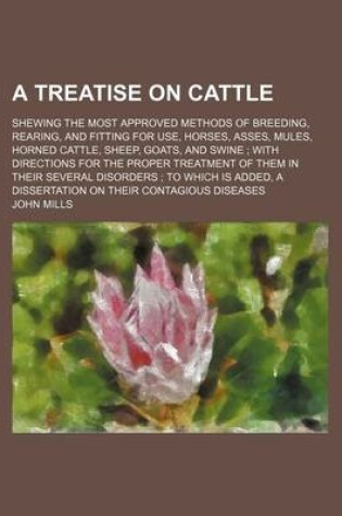 Cover of A Treatise on Cattle; Shewing the Most Approved Methods of Breeding, Rearing, and Fitting for Use, Horses, Asses, Mules, Horned Cattle, Sheep, Goats, and Swine with Directions for the Proper Treatment of Them in Their Several Disorders to Which Is Added