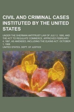 Cover of Civil and Criminal Cases Instituted by the United States; Under the Sherman Antitrust Law of July 2, 1890, and the ACT to Regulate Commerce, Approved February 4, 1887, as Amended, Including the Elkins ACT. October 1, 1908