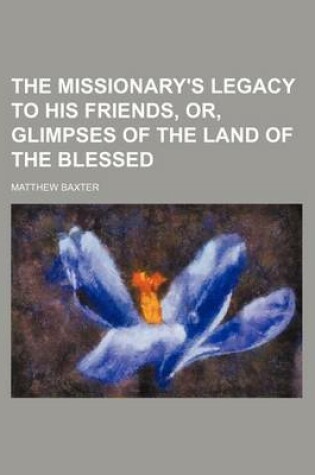 Cover of The Missionary's Legacy to His Friends, Or, Glimpses of the Land of the Blessed