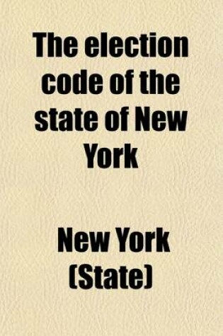 Cover of The Election Code of the State of New York; Containing Such Election Laws as Are in Force in 1880. with Notes, Explanations, Forms and Instructions