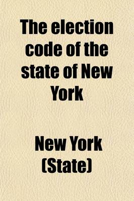 Book cover for The Election Code of the State of New York; Containing Such Election Laws as Are in Force in 1880. with Notes, Explanations, Forms and Instructions