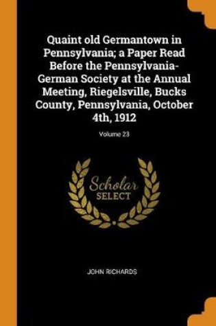 Cover of Quaint Old Germantown in Pennsylvania; A Paper Read Before the Pennsylvania-German Society at the Annual Meeting, Riegelsville, Bucks County, Pennsylvania, October 4th, 1912; Volume 23