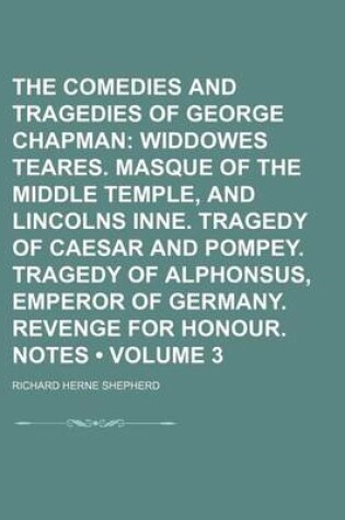Cover of The Comedies and Tragedies of George Chapman (Volume 3); Widdowes Teares. Masque of the Middle Temple, and Lincolns Inne. Tragedy of Caesar and Pompey. Tragedy of Alphonsus, Emperor of Germany. Revenge for Honour. Notes
