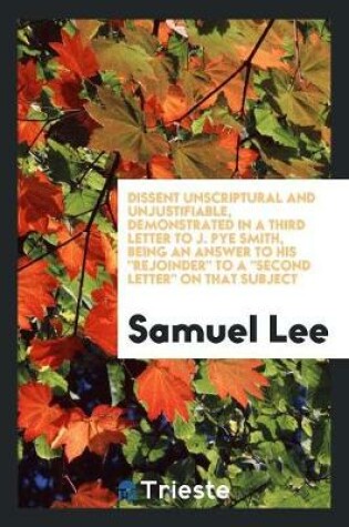 Cover of Dissent Unscriptural and Unjustifiable, Demonstrated in a Third Letter to J. Pye Smith, Being an Answer to His Rejoinder to a Second Letter on That Subject