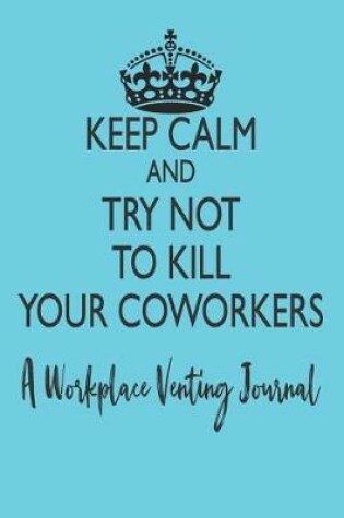Cover of Keep Calm and Try Not to Kill Your Coworkers - A Workplace Venting Journal