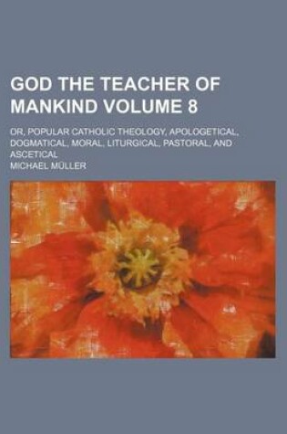 Cover of God the Teacher of Mankind Volume 8; Or, Popular Catholic Theology, Apologetical, Dogmatical, Moral, Liturgical, Pastoral, and Ascetical