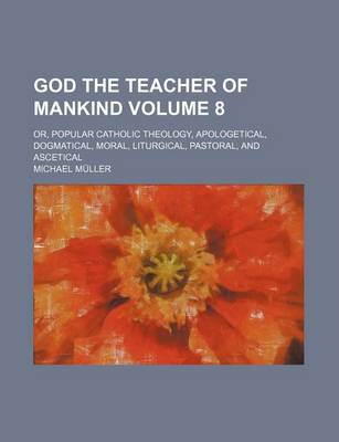 Book cover for God the Teacher of Mankind Volume 8; Or, Popular Catholic Theology, Apologetical, Dogmatical, Moral, Liturgical, Pastoral, and Ascetical