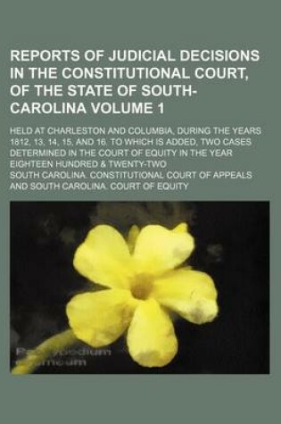 Cover of Reports of Judicial Decisions in the Constitutional Court, of the State of South-Carolina Volume 1; Held at Charleston and Columbia, During the Years 1812, 13, 14, 15, and 16. to Which Is Added, Two Cases Determined in the Court of Equity in the Year Eight