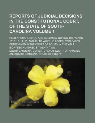 Book cover for Reports of Judicial Decisions in the Constitutional Court, of the State of South-Carolina Volume 1; Held at Charleston and Columbia, During the Years 1812, 13, 14, 15, and 16. to Which Is Added, Two Cases Determined in the Court of Equity in the Year Eight