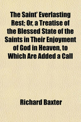 Cover of The Saint' Everlasting Rest; Or, a Treatise of the Blessed State of the Saints in Their Enjoyment of God in Heaven, to Which Are Added a Call