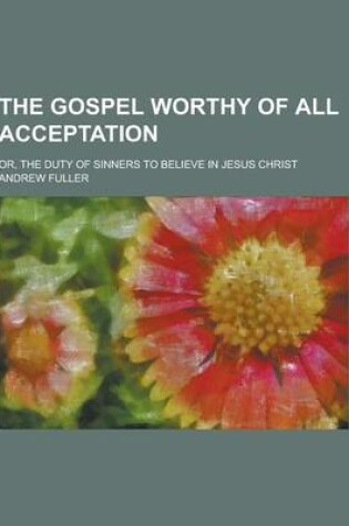 Cover of The Gospel Worthy of All Acceptation; Or, the Duty of Sinners to Believe in Jesus Christ