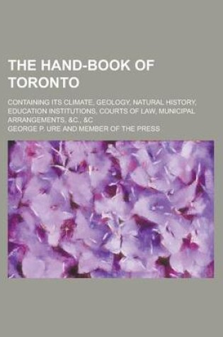 Cover of The Hand-Book of Toronto; Containing Its Climate, Geology, Natural History, Education Institutions, Courts of Law, Municipal Arrangements, &C., &C