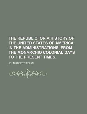 Book cover for The Republic; Or a History of the United States of America in the Administrations, from the Monarchio Colonial Days to the Present Times.