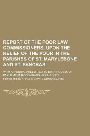 Cover of Report of the Poor Law Commissioners, Upon the Relief of the Poor in the Parishes of St. Marylebone and St. Pancras; With Appendix. Presented to Both Houses of Parliament by Command Her Majesty