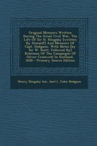Cover of Original Memoirs Written During the Great Civil War, the Life of Sir H. Slingsby [Written by Himself] and Memoirs of Capt. Hodgson, with Notes [By Sir W. Scott. Followed By] Relations of the Campaigns of Oliver Cromwell in Scotland, 1650 - Primary Source