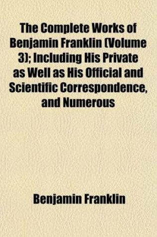 Cover of The Complete Works of Benjamin Franklin (Volume 3); Including His Private as Well as His Official and Scientific Correspondence, and Numerous
