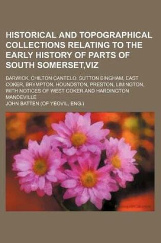 Cover of Historical and Topographical Collections Relating to the Early History of Parts of South Somerset, Viz; Barwick, Chilton Cantelo, Sutton Bingham, East Coker, Brympton, Houndston, Preston, Limington, with Notices of West Coker and Hardington Mandeville