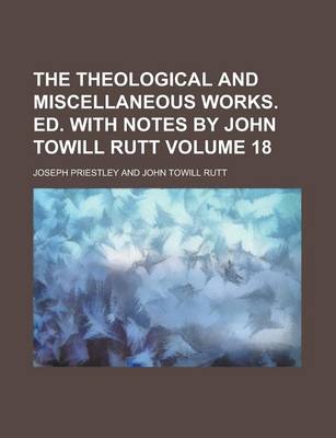 Book cover for The Theological and Miscellaneous Works. Ed. with Notes by John Towill Rutt Volume 18