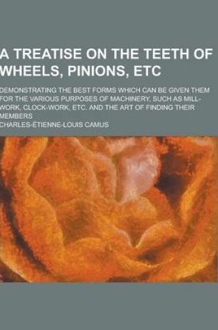 Cover of A Treatise on the Teeth of Wheels, Pinions, Etc; Demonstrating the Best Forms Which Can Be Given Them for the Various Purposes of Machinery, Such as