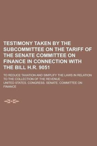 Cover of Testimony Taken by the Subcommittee on the Tariff of the Senate Committee on Finance in Connection with the Bill H.R. 9051; To Reduce Taxation and Simplify the Laws in Relation to the Collection of the Revenue ...