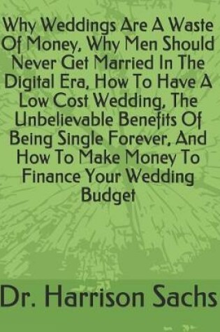 Cover of Why Weddings Are A Waste Of Money, Why Men Should Never Get Married In The Digital Era, How To Have A Low Cost Wedding, The Unbelievable Benefits Of Being Single Forever, And How To Make Money To Finance Your Wedding Budget