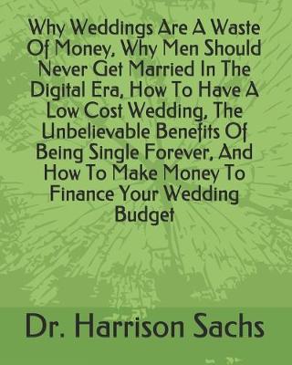 Book cover for Why Weddings Are A Waste Of Money, Why Men Should Never Get Married In The Digital Era, How To Have A Low Cost Wedding, The Unbelievable Benefits Of Being Single Forever, And How To Make Money To Finance Your Wedding Budget