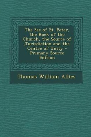 Cover of The See of St. Peter, the Rock of the Church, the Source of Jurisdiction and the Centre of Unity - Primary Source Edition