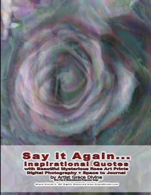 Book cover for Say it Again... Inspirational Quotes with Beautiful Mysterious Rose Art Prints Digital Photography + Space to Journal by Artist Grace Divine