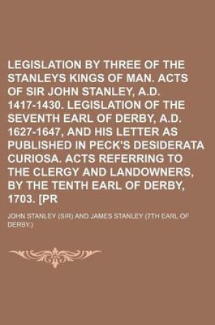 Cover of Legislation by Three of the Thirteen Stanleys Kings of Man. Acts of Sir John Stanley, A.D. 1417-1430. Legislation of the Seventh Earl of Derby, A.D. 1627-1647, and His Letter as Published in Peck's Desiderata Curiosa. Acts Referring to the Clergy and