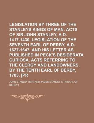 Book cover for Legislation by Three of the Thirteen Stanleys Kings of Man. Acts of Sir John Stanley, A.D. 1417-1430. Legislation of the Seventh Earl of Derby, A.D. 1627-1647, and His Letter as Published in Peck's Desiderata Curiosa. Acts Referring to the Clergy and