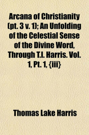 Cover of Arcana of Christianity (PT. 3 V. 1); An Unfolding of the Celestial Sense of the Divine Word, Through T.L. Harris. Vol. 1, PT. 1, {Iii}