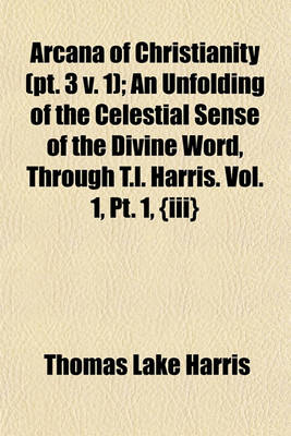 Book cover for Arcana of Christianity (PT. 3 V. 1); An Unfolding of the Celestial Sense of the Divine Word, Through T.L. Harris. Vol. 1, PT. 1, {Iii}