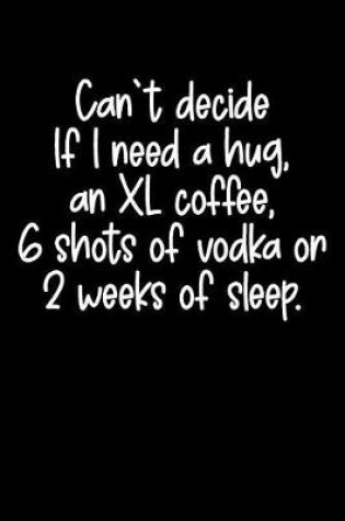Cover of Can't Decide If I Need a Hug, an XL Coffee, 6 Shots of Vodka or 2 Weeks of Sleep.