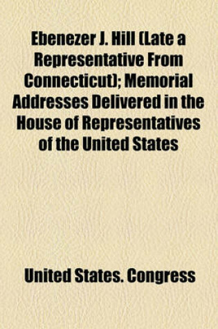 Cover of Ebenezer J. Hill (Late a Representative from Connecticut); Memorial Addresses Delivered in the House of Representatives of the United States
