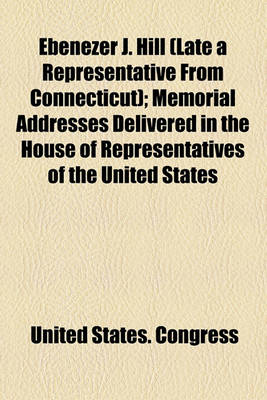 Book cover for Ebenezer J. Hill (Late a Representative from Connecticut); Memorial Addresses Delivered in the House of Representatives of the United States