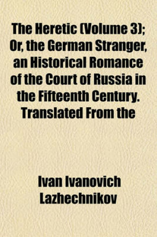 Cover of The Heretic (Volume 3); Or, the German Stranger, an Historical Romance of the Court of Russia in the Fifteenth Century. Translated from the