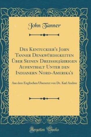 Cover of Des Kentuckier's John Tanner Denkwürdigkeiten Über Seinen Dreissigjährigen Aufenthalt Unter Den Indianern Nord-Amerika's