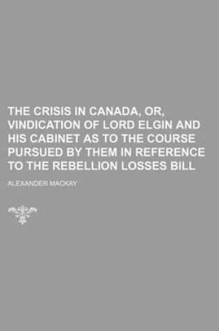 Cover of The Crisis in Canada, Or, Vindication of Lord Elgin and His Cabinet as to the Course Pursued by Them in Reference to the Rebellion Losses Bill