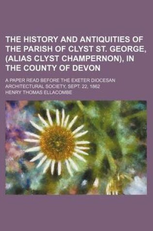 Cover of The History and Antiquities of the Parish of Clyst St. George, (Alias Clyst Champernon), in the County of Devon; A Paper Read Before the Exeter Diocesan Architectural Society, Sept. 22, 1862