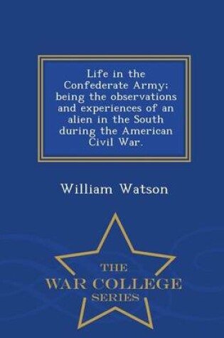 Cover of Life in the Confederate Army; Being the Observations and Experiences of an Alien in the South During the American Civil War. - War College Series