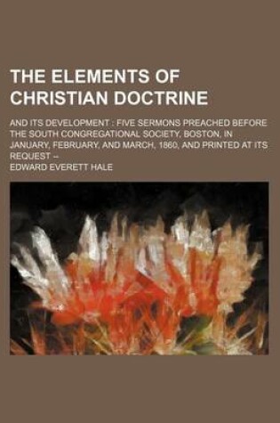 Cover of The Elements of Christian Doctrine; And Its Development Five Sermons Preached Before the South Congregational Society, Boston, in January, February, and March, 1860, and Printed at Its Request --