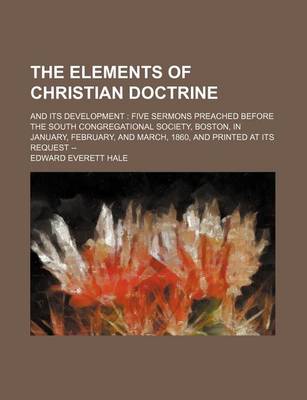 Book cover for The Elements of Christian Doctrine; And Its Development Five Sermons Preached Before the South Congregational Society, Boston, in January, February, and March, 1860, and Printed at Its Request --